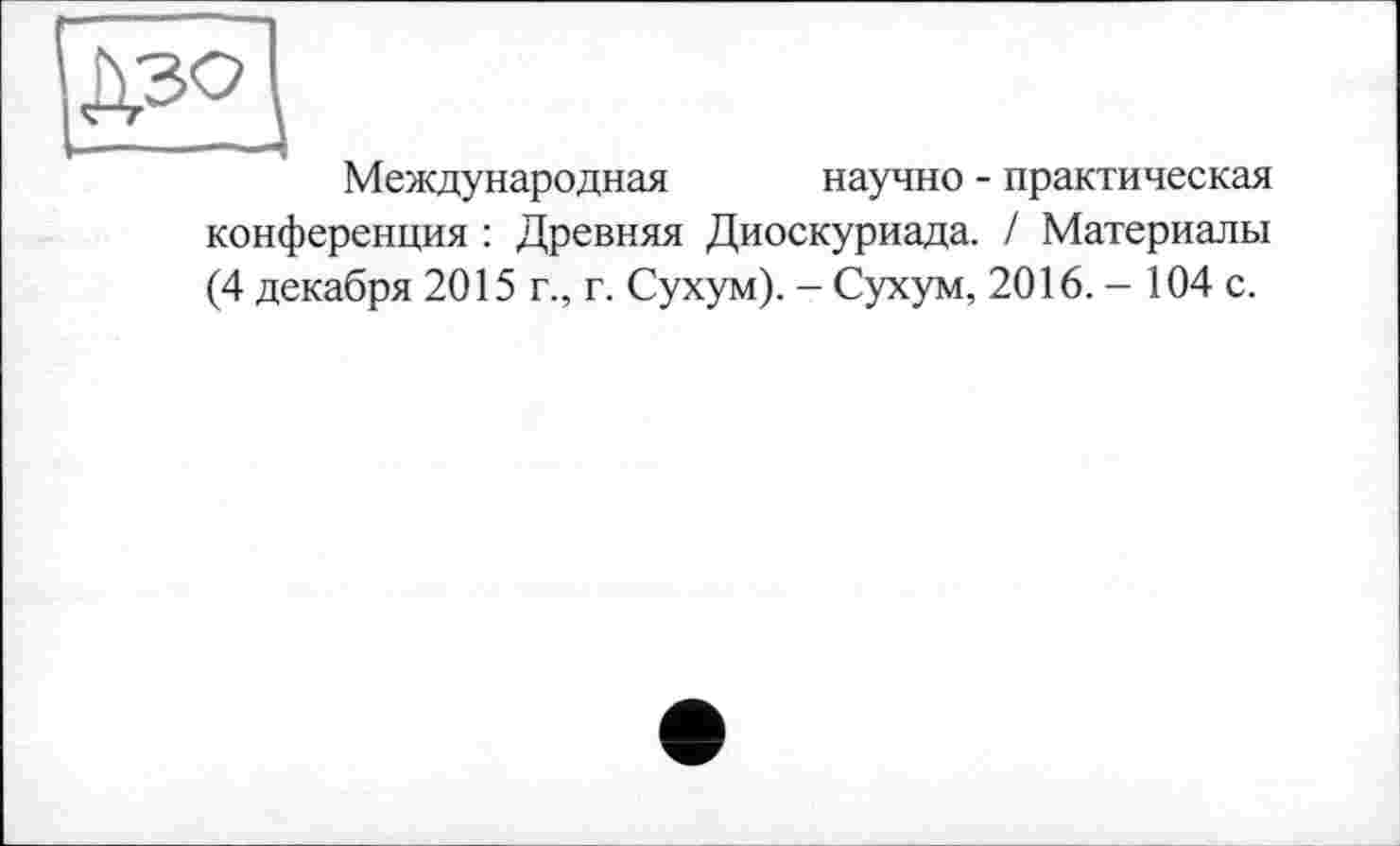 ﻿Международная
научно - практическая
конференция : Древняя Диоскуриада. / Материалы (4 декабря 2015 г., г. Сухум). - Сухум, 2016. - 104 с.